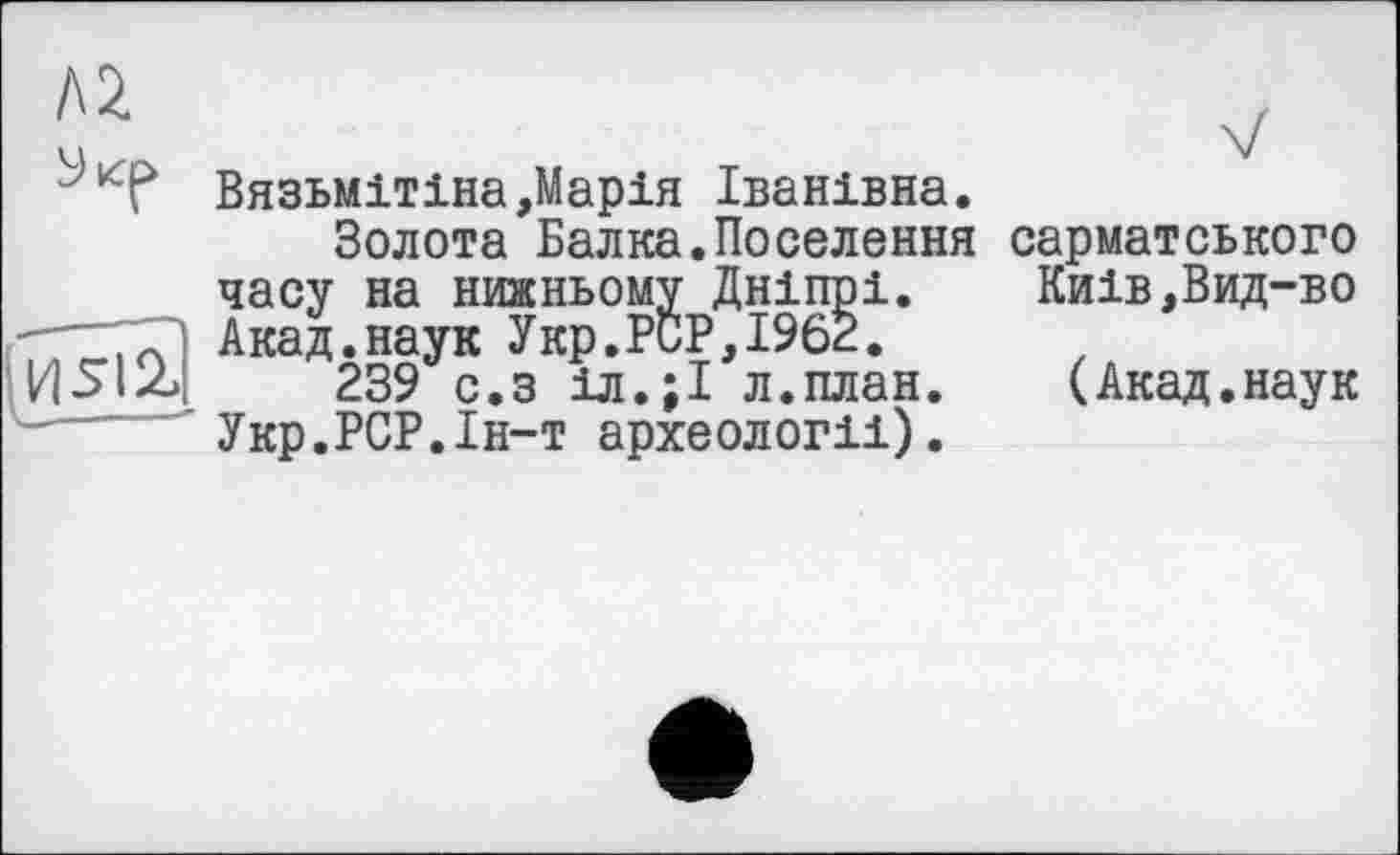 ﻿/\2	v
Вязьмітіна,Марія Іванівна.
Золота Балка.Поселення сарматського часу на нижньому Дніпрі.	Киів,Вид-во
-—7Т1 Акад.наук Укр.РиР,І962.
239 с.з іл.;І л.план.	(Акад.наук
Укр.РСР.Ін-т археології).